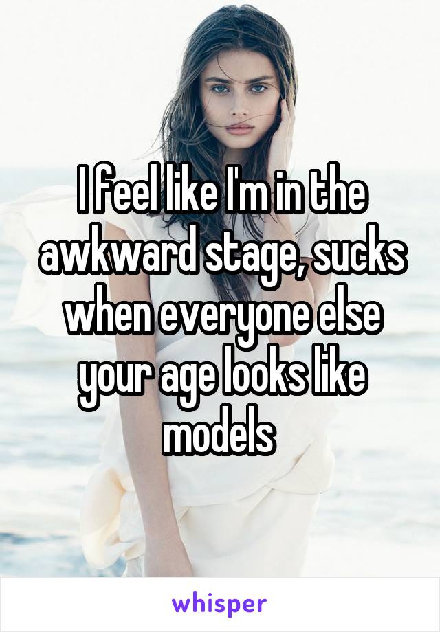 I feel like I'm in the awkward stage, sucks when everyone else your age looks like models 