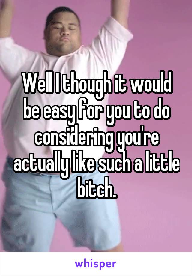 Well I though it would be easy for you to do considering you're actually like such a little bitch.