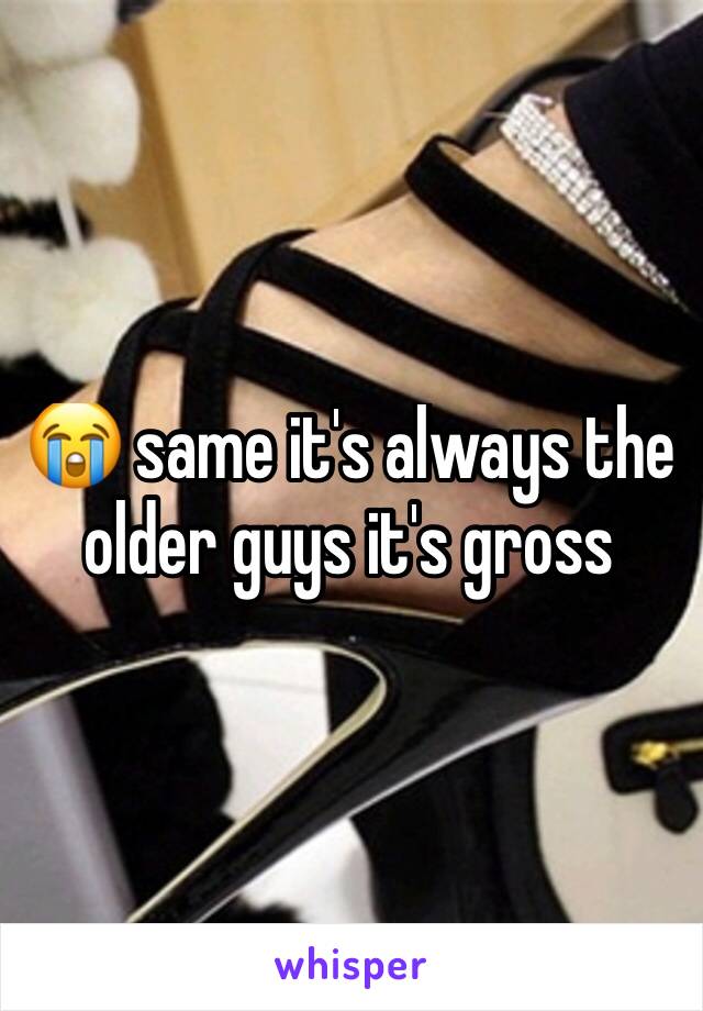 😭 same it's always the older guys it's gross 