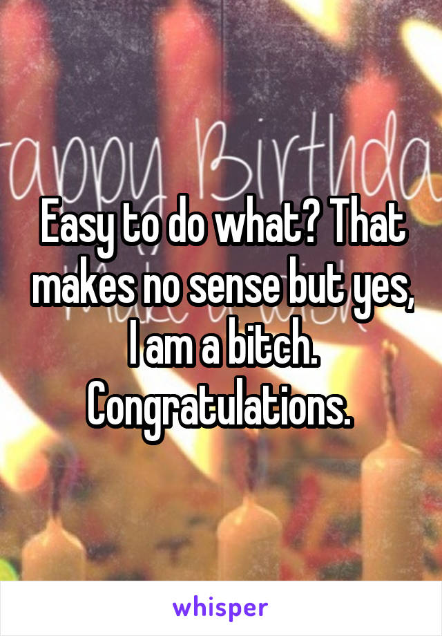 Easy to do what? That makes no sense but yes, I am a bitch. Congratulations. 