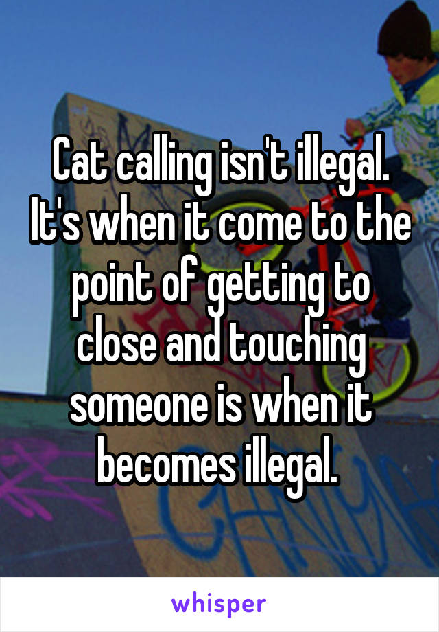 Cat calling isn't illegal. It's when it come to the point of getting to close and touching someone is when it becomes illegal. 