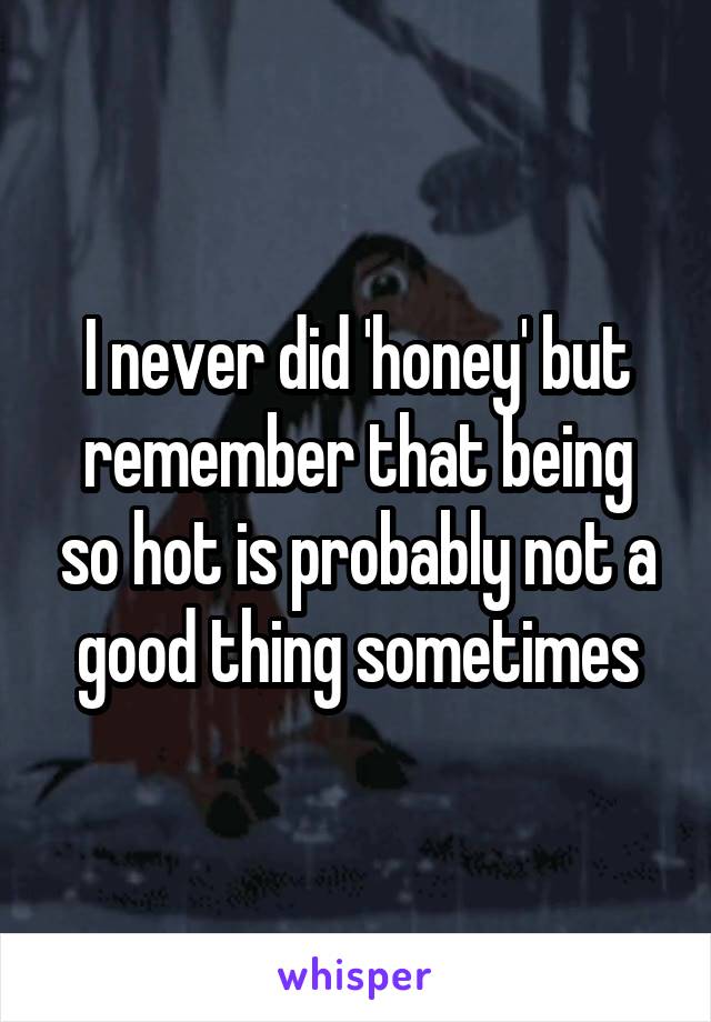 I never did 'honey' but remember that being so hot is probably not a good thing sometimes