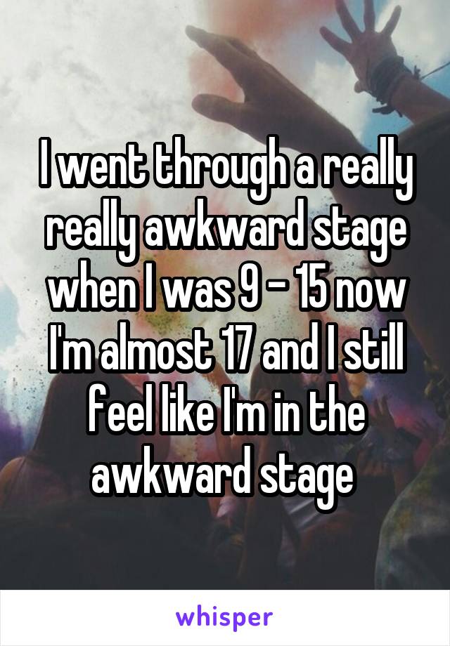 I went through a really really awkward stage when I was 9 - 15 now I'm almost 17 and I still feel like I'm in the awkward stage 