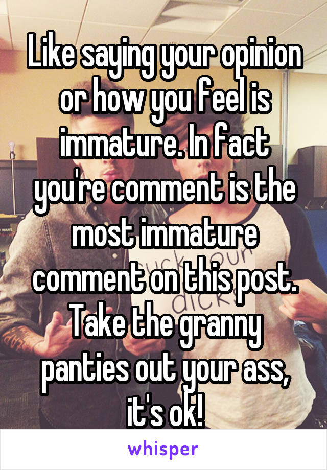 Like saying your opinion or how you feel is immature. In fact you're comment is the most immature comment on this post. Take the granny panties out your ass, it's ok!