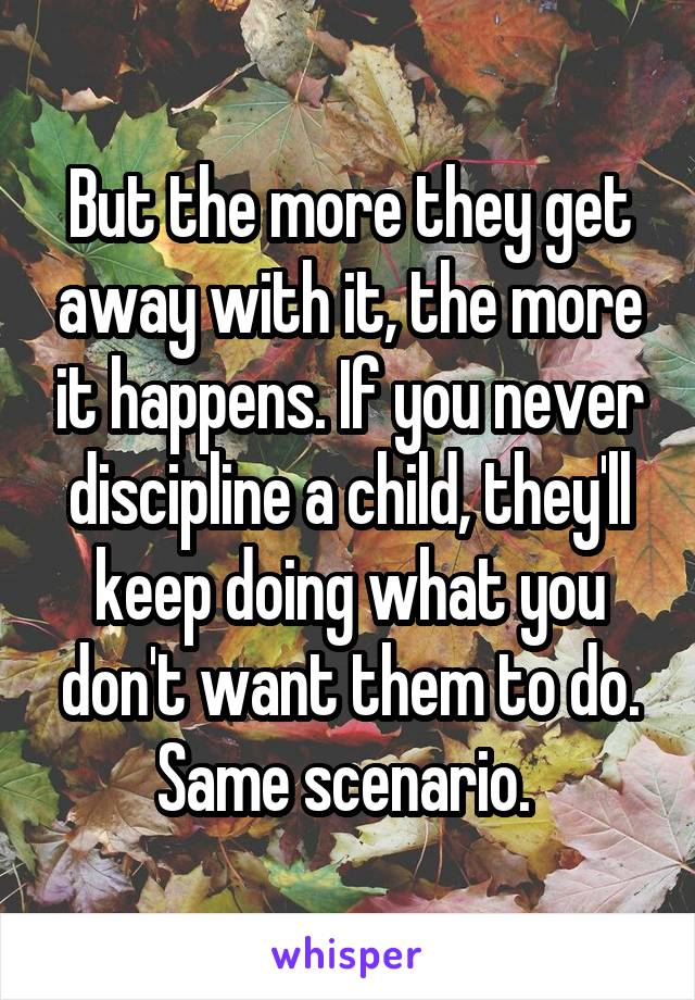 But the more they get away with it, the more it happens. If you never discipline a child, they'll keep doing what you don't want them to do. Same scenario. 