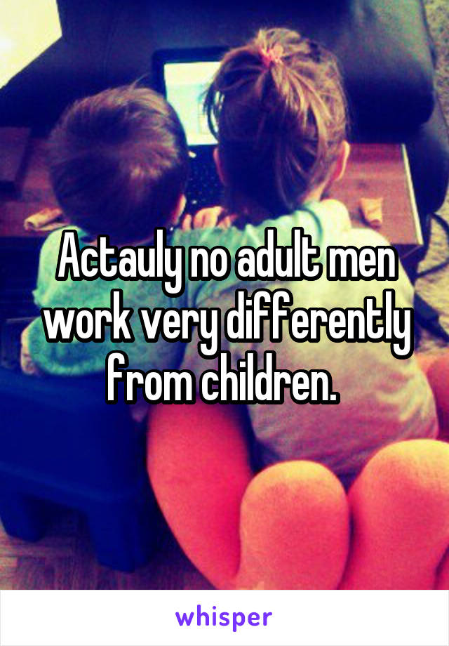 Actauly no adult men work very differently from children. 