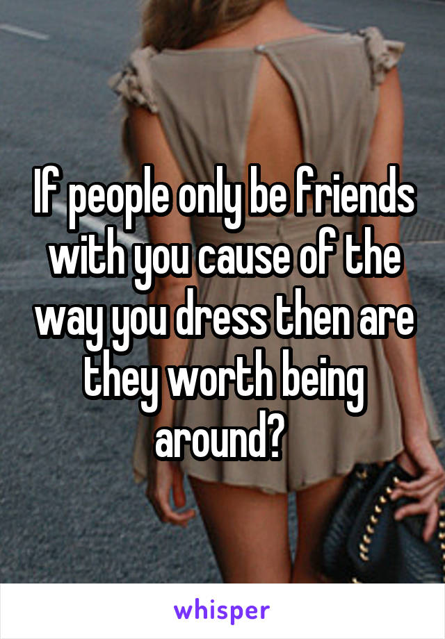 If people only be friends with you cause of the way you dress then are they worth being around? 