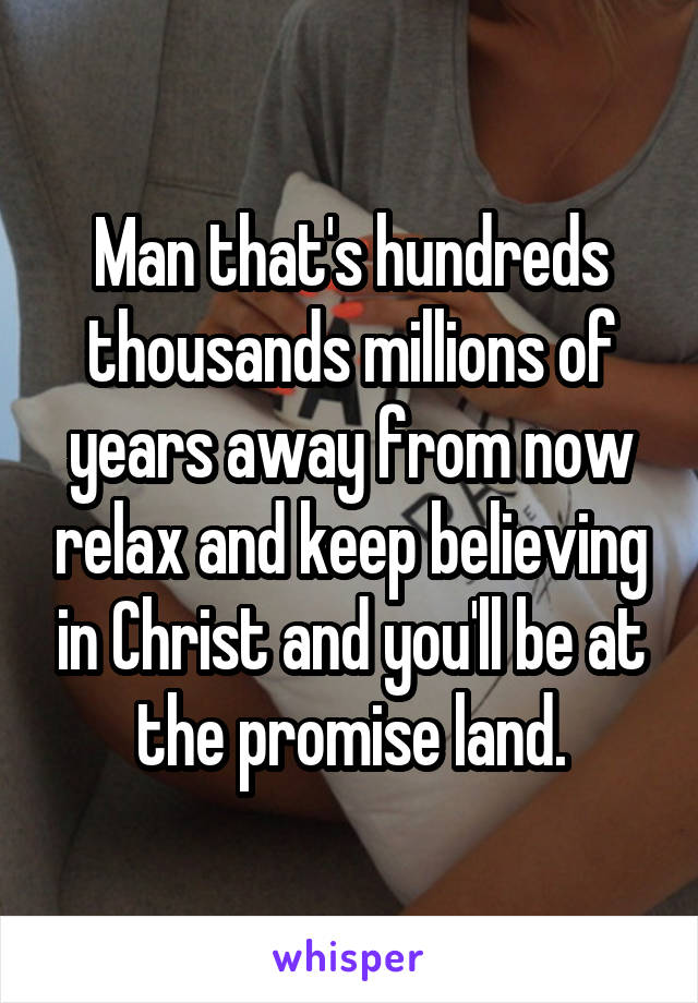 Man that's hundreds thousands millions of years away from now relax and keep believing in Christ and you'll be at the promise land.