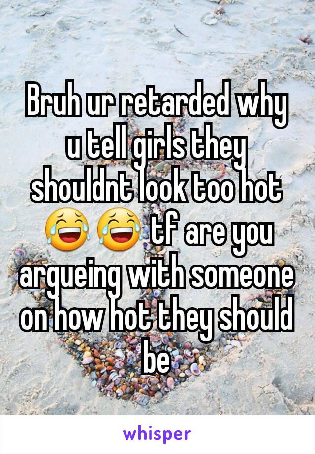 Bruh ur retarded why u tell girls they shouldnt look too hot😂😂 tf are you argueing with someone on how hot they should be