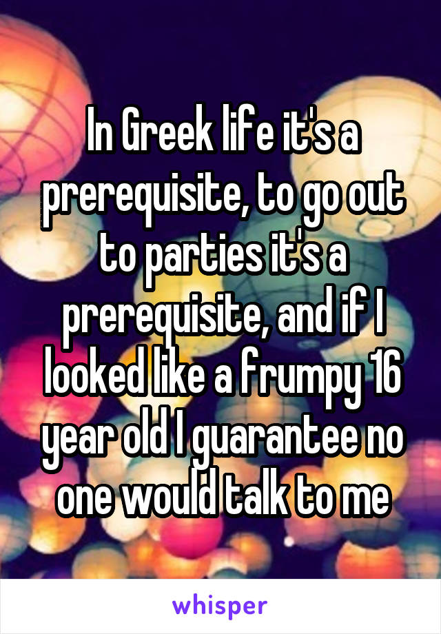 In Greek life it's a prerequisite, to go out to parties it's a prerequisite, and if I looked like a frumpy 16 year old I guarantee no one would talk to me