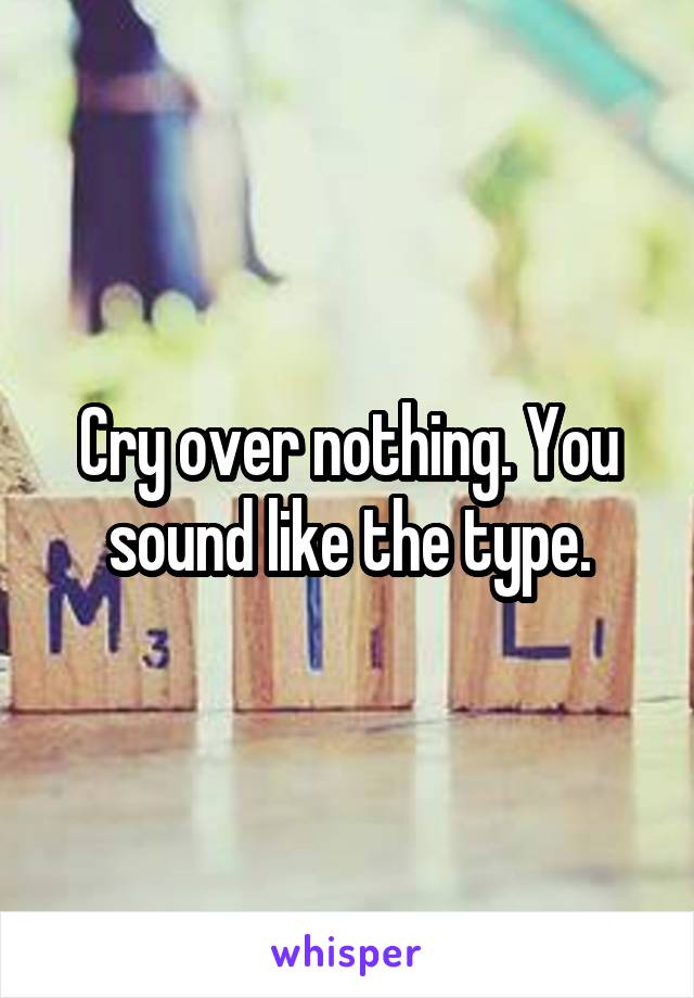 Cry over nothing. You sound like the type.