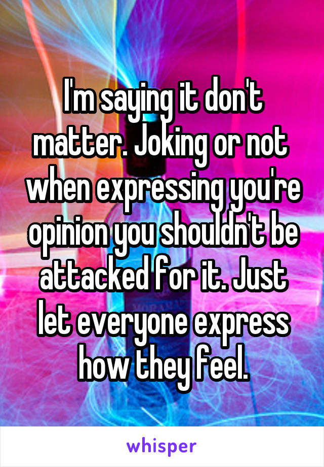 I'm saying it don't matter. Joking or not  when expressing you're opinion you shouldn't be attacked for it. Just let everyone express how they feel.