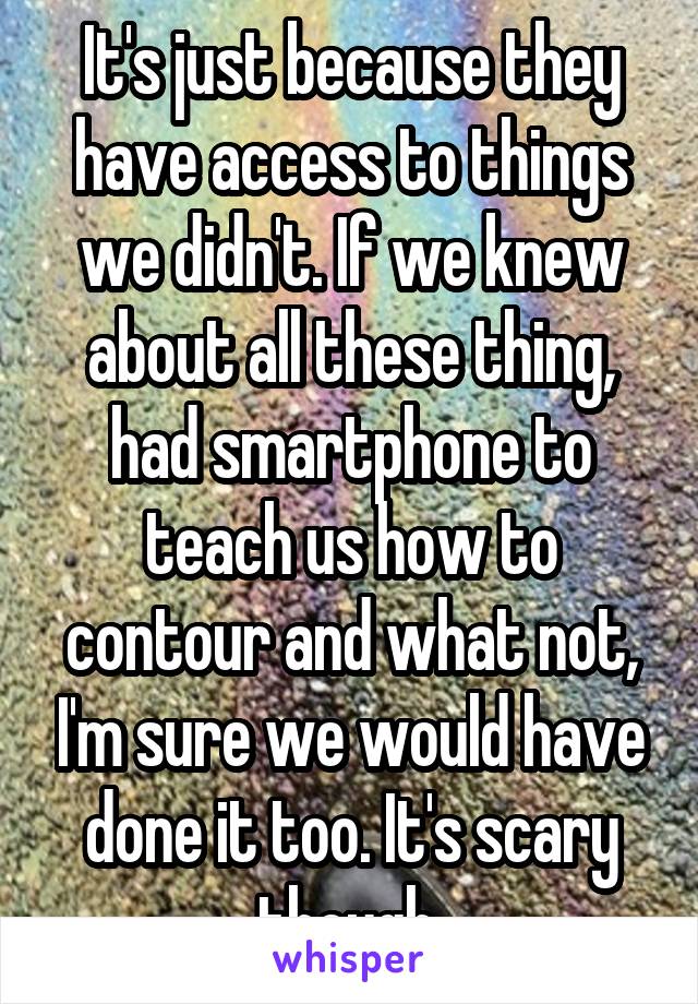 It's just because they have access to things we didn't. If we knew about all these thing, had smartphone to teach us how to contour and what not, I'm sure we would have done it too. It's scary though.