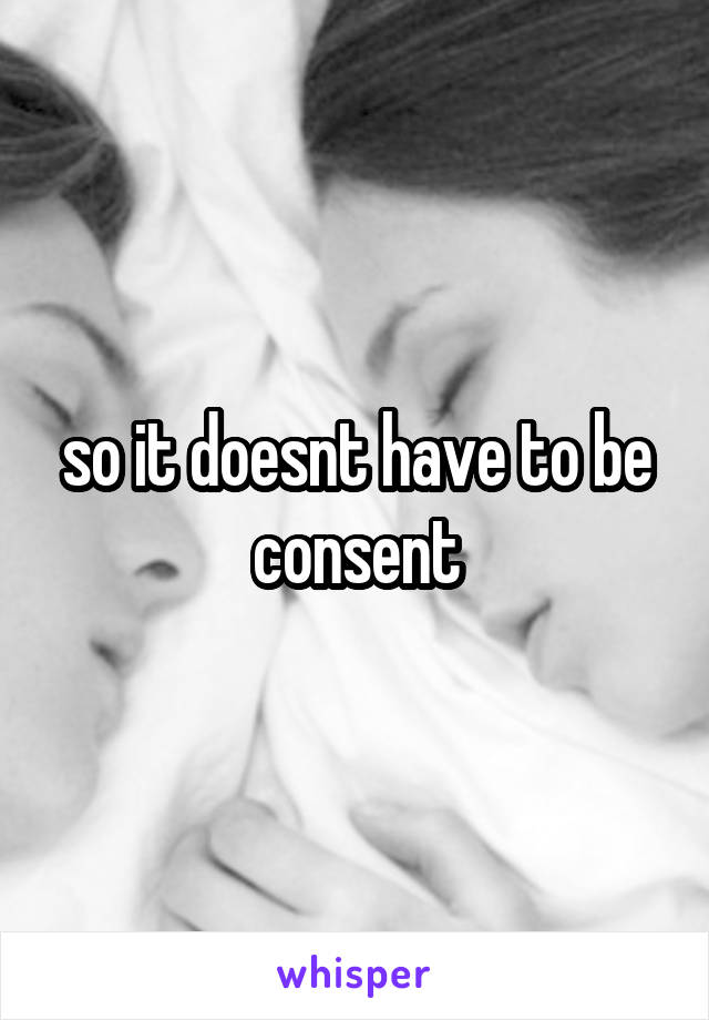 so it doesnt have to be consent