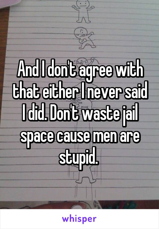 And I don't agree with that either I never said I did. Don't waste jail space cause men are stupid. 