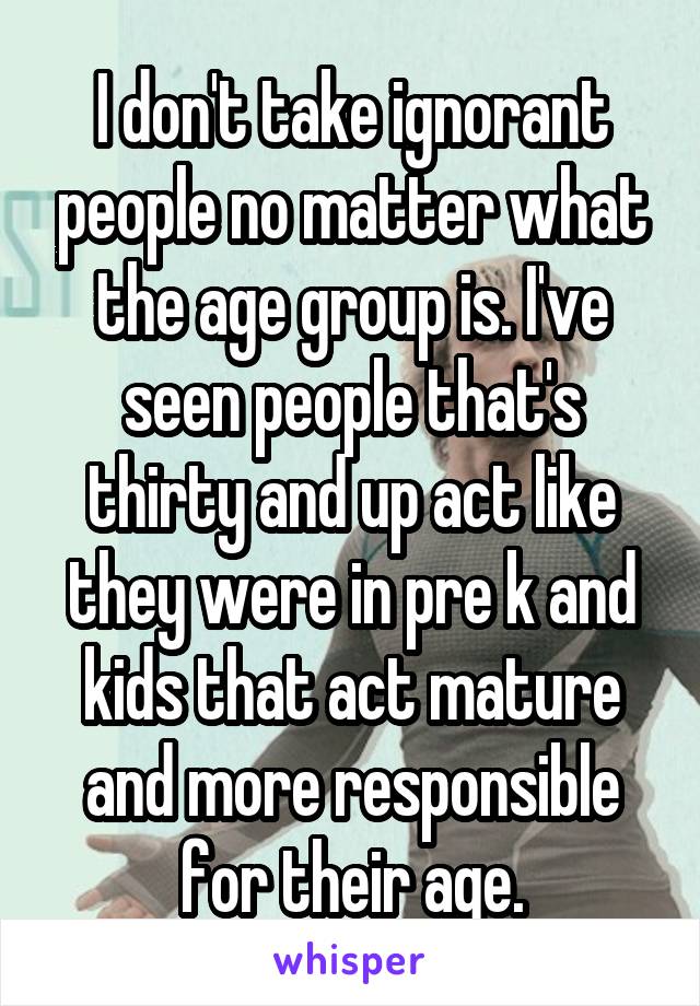 I don't take ignorant people no matter what the age group is. I've seen people that's thirty and up act like they were in pre k and kids that act mature and more responsible for their age.