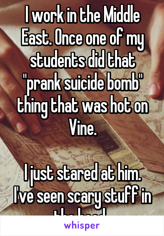I work in the Middle East. Once one of my students did that "prank suicide bomb" thing that was hot on Vine.

I just stared at him. I've seen scary stuff in the hood. 