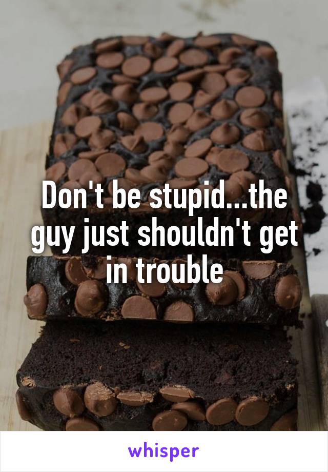 Don't be stupid...the guy just shouldn't get in trouble