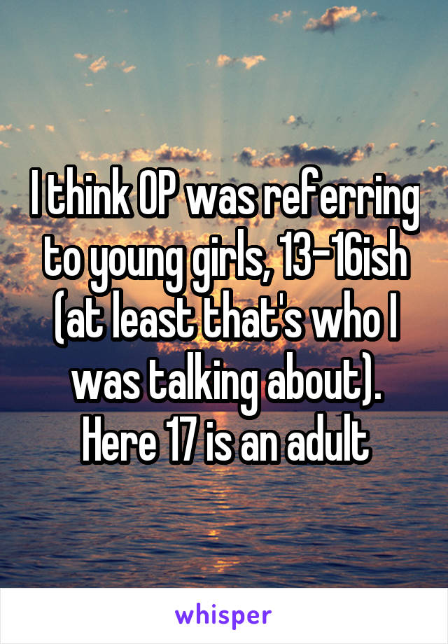 I think OP was referring to young girls, 13-16ish (at least that's who I was talking about). Here 17 is an adult