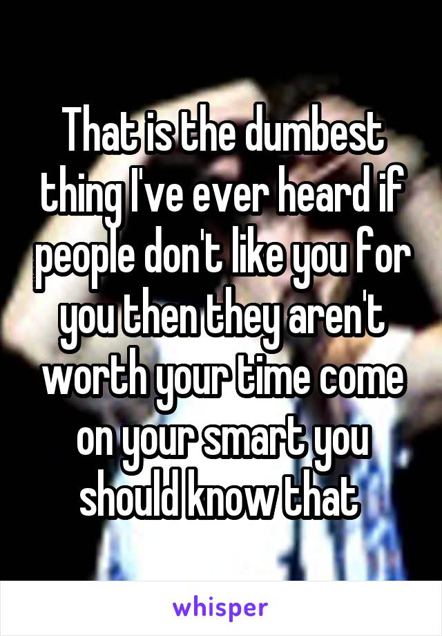 That is the dumbest thing I've ever heard if people don't like you for you then they aren't worth your time come on your smart you should know that 