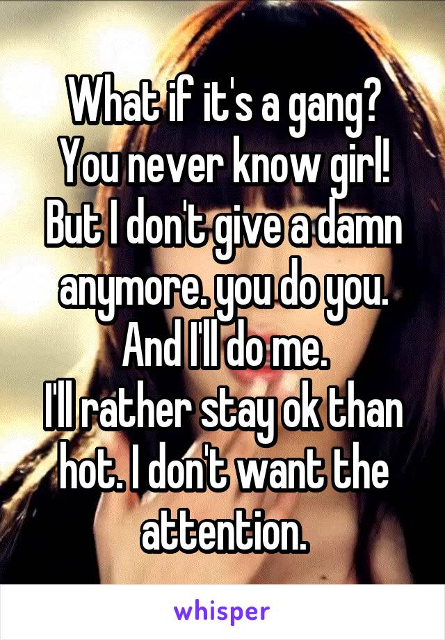 What if it's a gang?
You never know girl!
But I don't give a damn anymore. you do you.
And I'll do me.
I'll rather stay ok than hot. I don't want the attention.