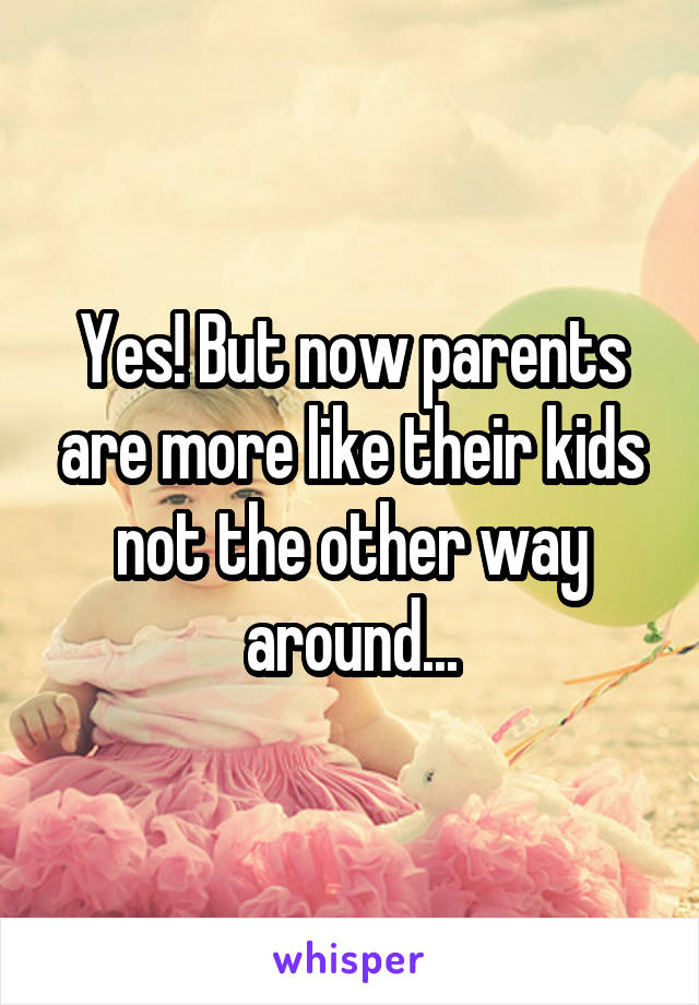 Yes! But now parents are more like their kids not the other way around...
