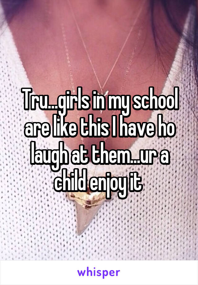 Tru...girls in my school are like this I have ho laugh at them...ur a child enjoy it 