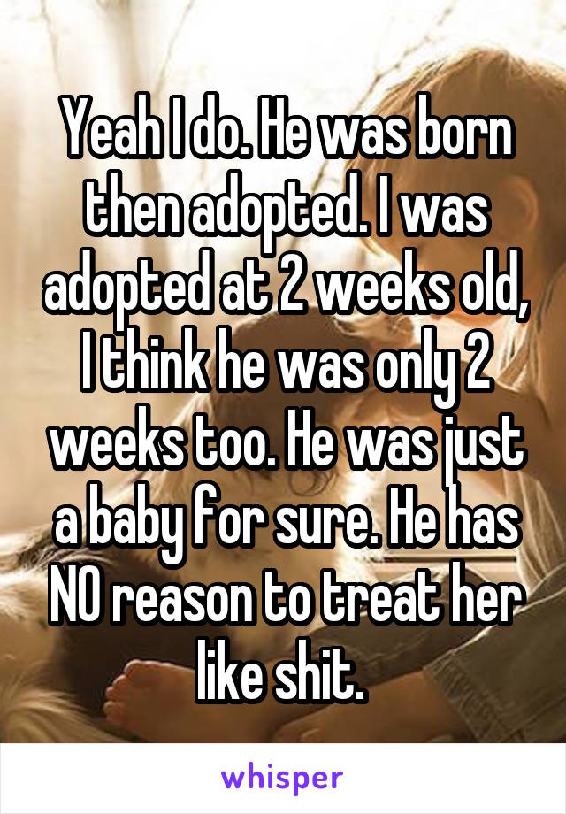 Yeah I do. He was born then adopted. I was adopted at 2 weeks old, I think he was only 2 weeks too. He was just a baby for sure. He has NO reason to treat her like shit. 