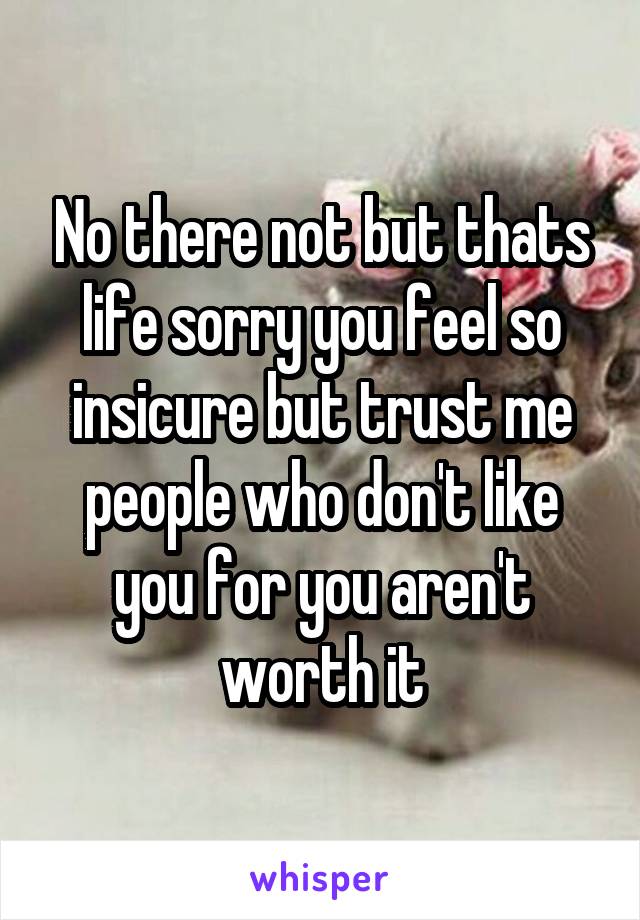 No there not but thats life sorry you feel so insicure but trust me people who don't like you for you aren't worth it