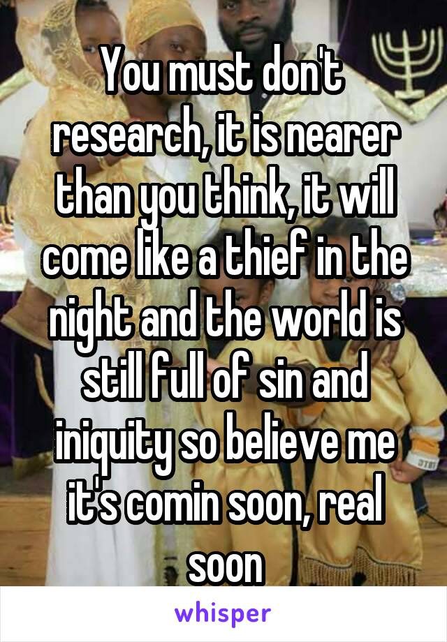 You must don't  research, it is nearer than you think, it will come like a thief in the night and the world is still full of sin and iniquity so believe me it's comin soon, real soon