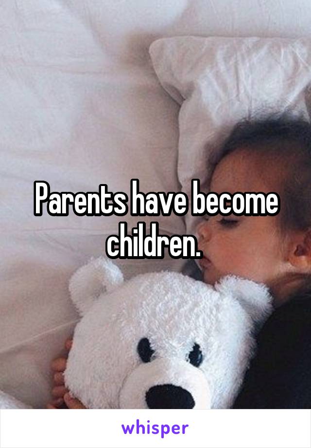 Parents have become children. 