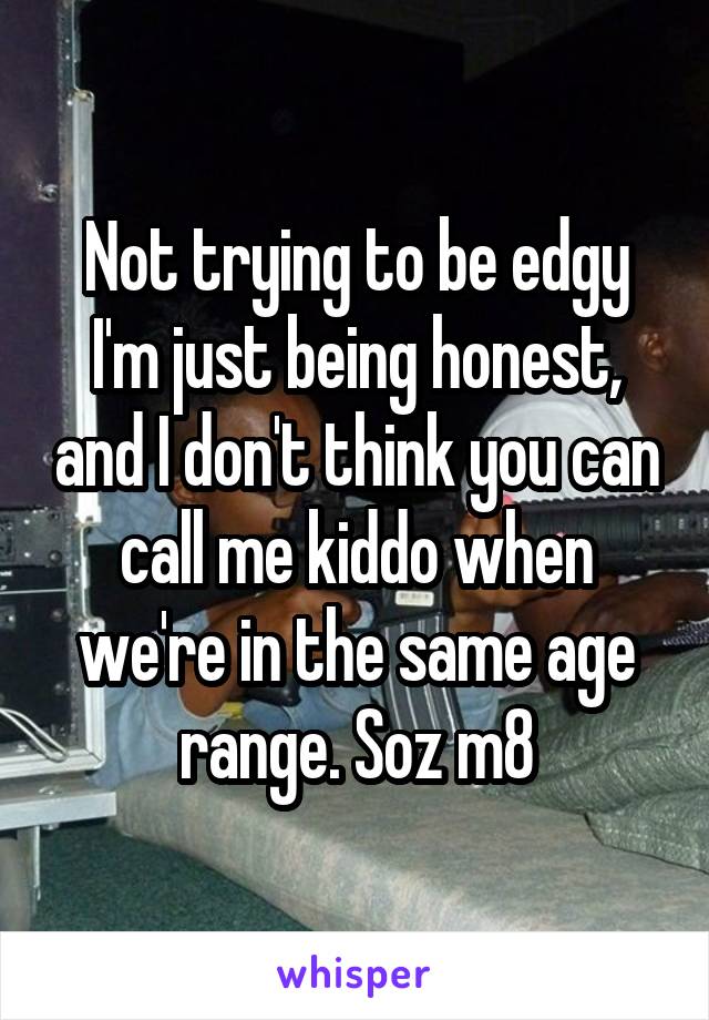 Not trying to be edgy I'm just being honest, and I don't think you can call me kiddo when we're in the same age range. Soz m8