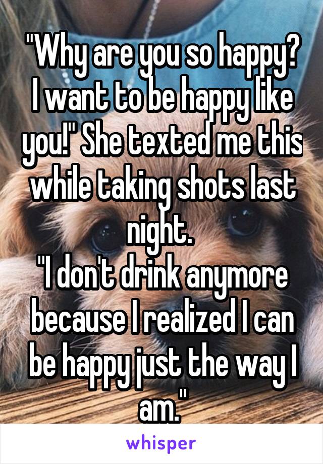 "Why are you so happy? I want to be happy like you!" She texted me this while taking shots last night. 
"I don't drink anymore because I realized I can be happy just the way I am."