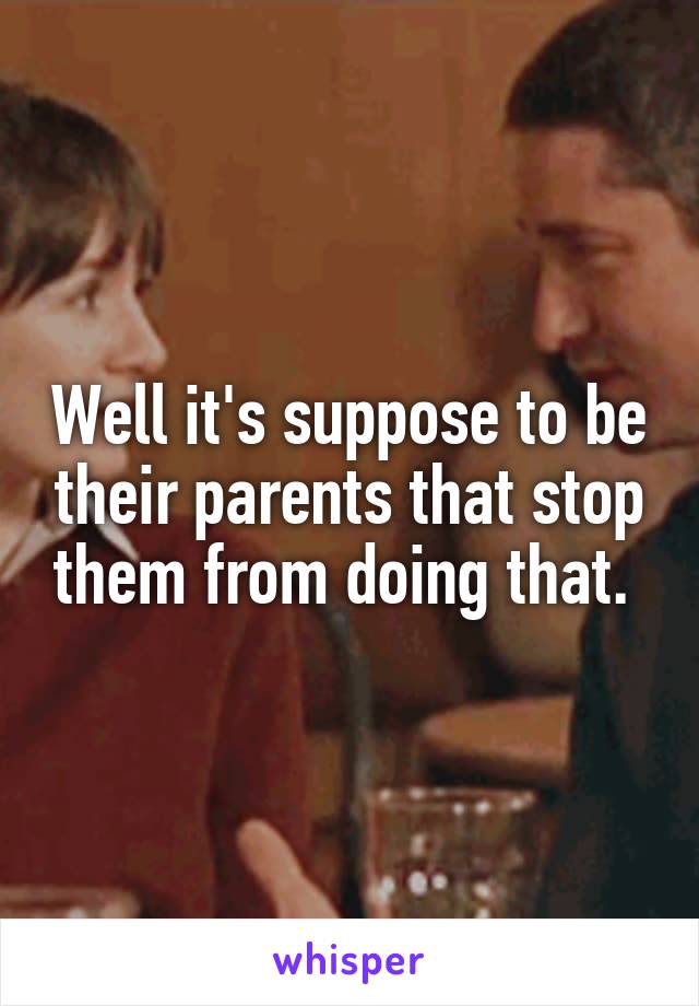 Well it's suppose to be their parents that stop them from doing that. 