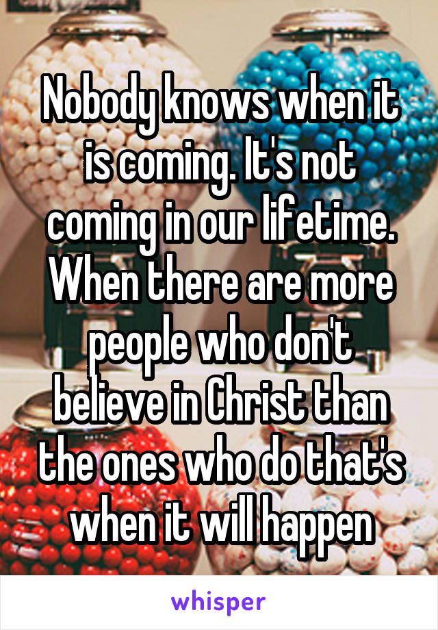 Nobody knows when it is coming. It's not coming in our lifetime. When there are more people who don't believe in Christ than the ones who do that's when it will happen