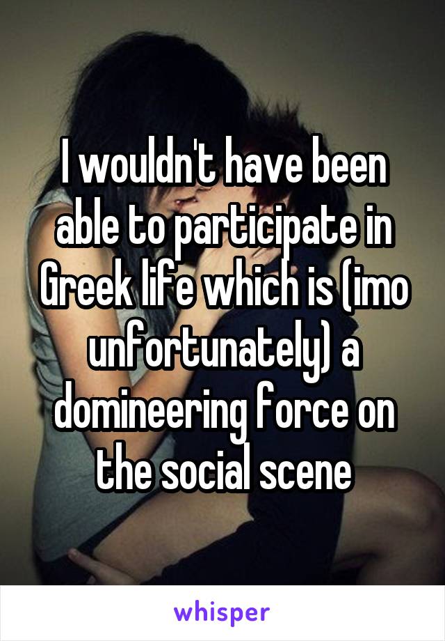 I wouldn't have been able to participate in Greek life which is (imo unfortunately) a domineering force on the social scene