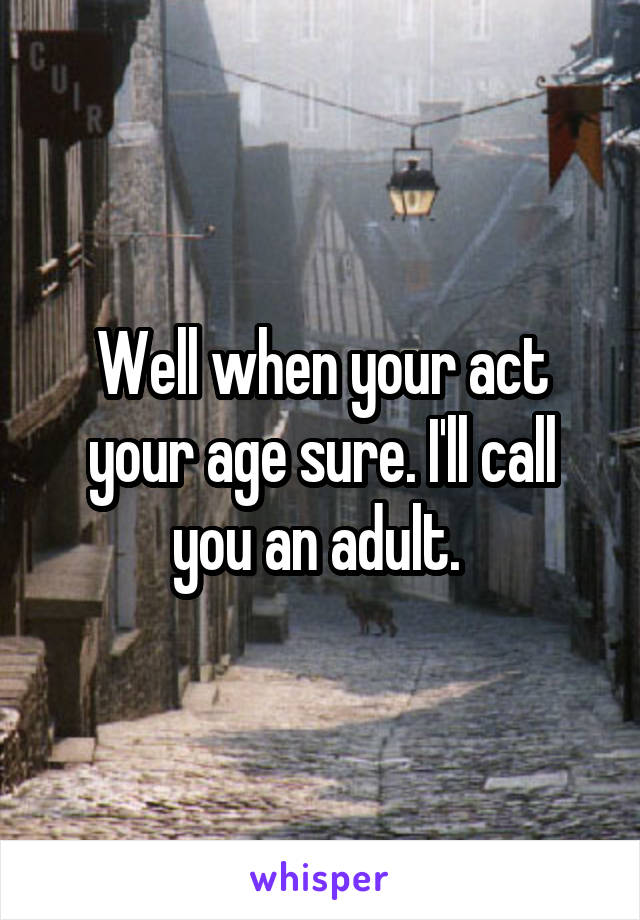 Well when your act your age sure. I'll call you an adult. 