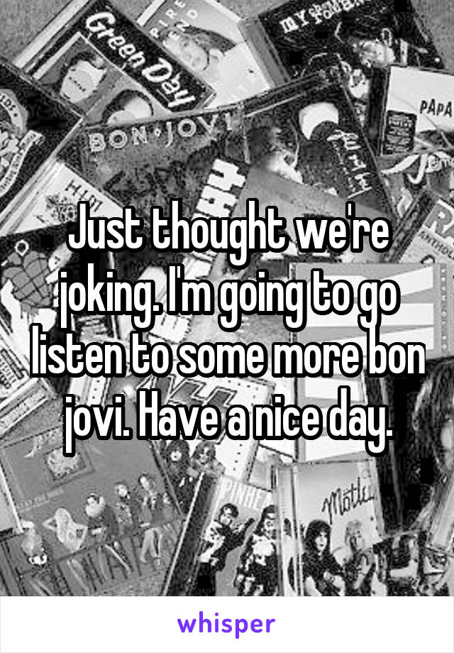 Just thought we're joking. I'm going to go listen to some more bon jovi. Have a nice day.