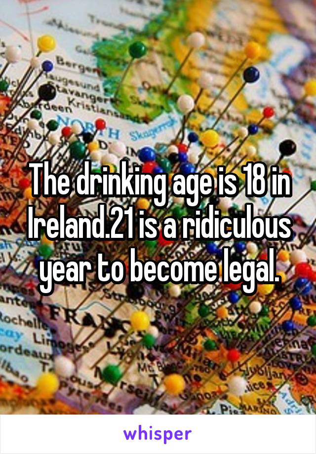 The drinking age is 18 in Ireland.21 is a ridiculous year to become legal.