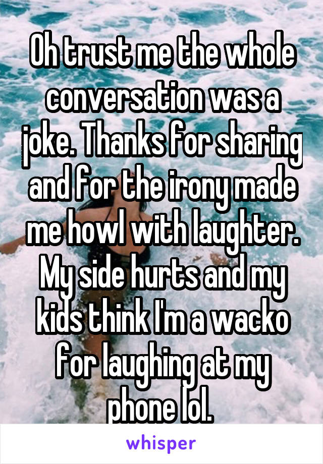 Oh trust me the whole conversation was a joke. Thanks for sharing and for the irony made me howl with laughter. My side hurts and my kids think I'm a wacko for laughing at my phone lol. 