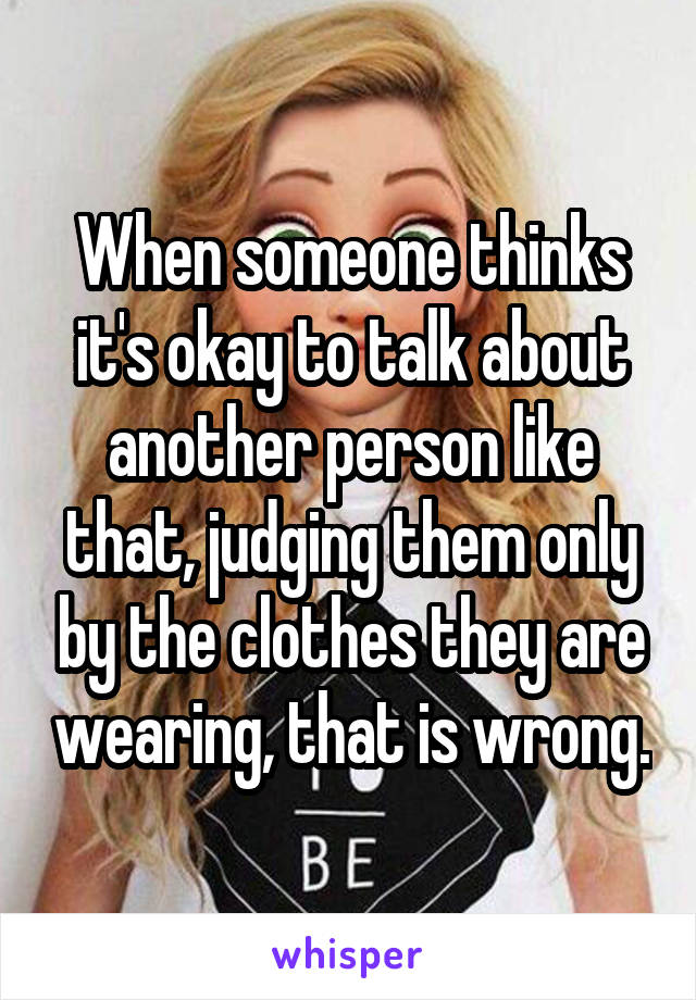 When someone thinks it's okay to talk about another person like that, judging them only by the clothes they are wearing, that is wrong.