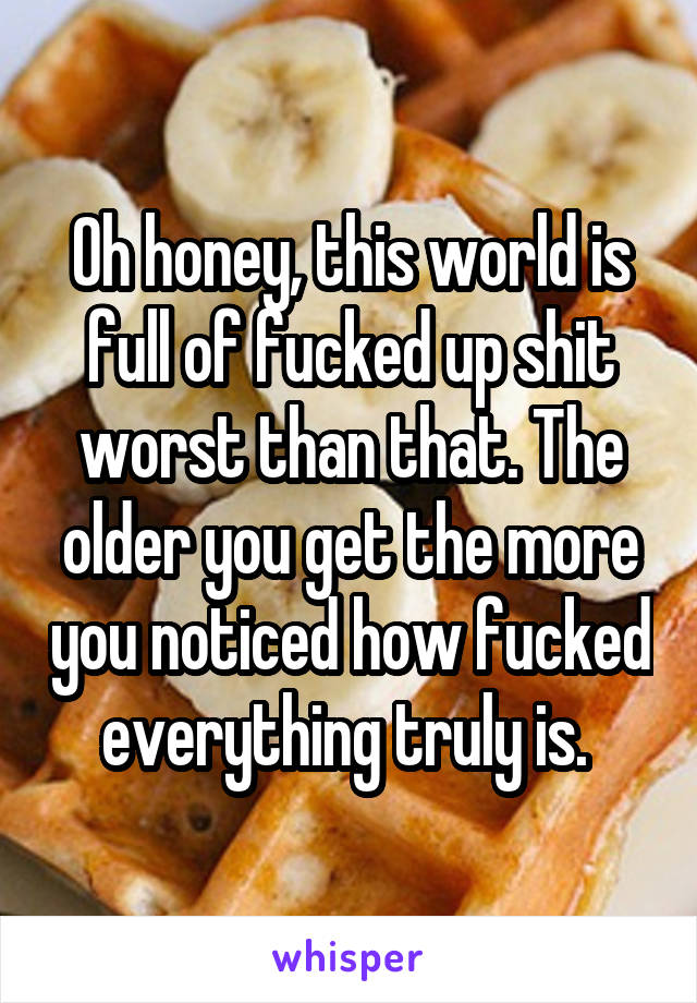 Oh honey, this world is full of fucked up shit worst than that. The older you get the more you noticed how fucked everything truly is. 