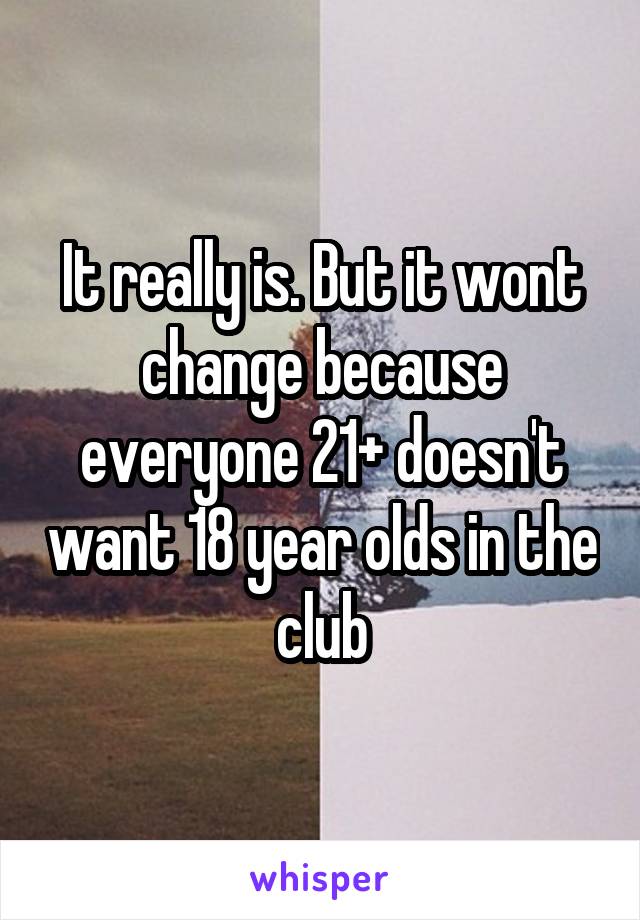 It really is. But it wont change because everyone 21+ doesn't want 18 year olds in the club