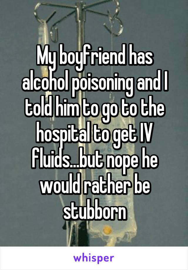 My boyfriend has alcohol poisoning and I told him to go to the hospital to get IV fluids...but nope he would rather be stubborn