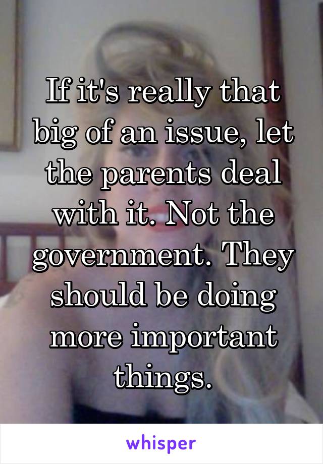 If it's really that big of an issue, let the parents deal with it. Not the government. They should be doing more important things.