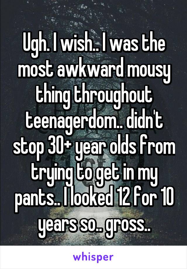 Ugh. I wish.. I was the most awkward mousy thing throughout teenagerdom.. didn't stop 30+ year olds from trying to get in my pants.. I looked 12 for 10 years so.. gross..