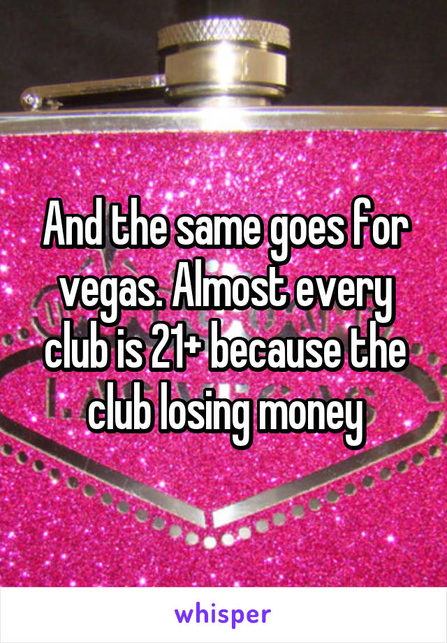 And the same goes for vegas. Almost every club is 21+ because the club losing money