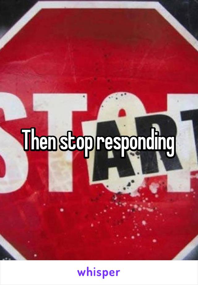 Then stop responding 