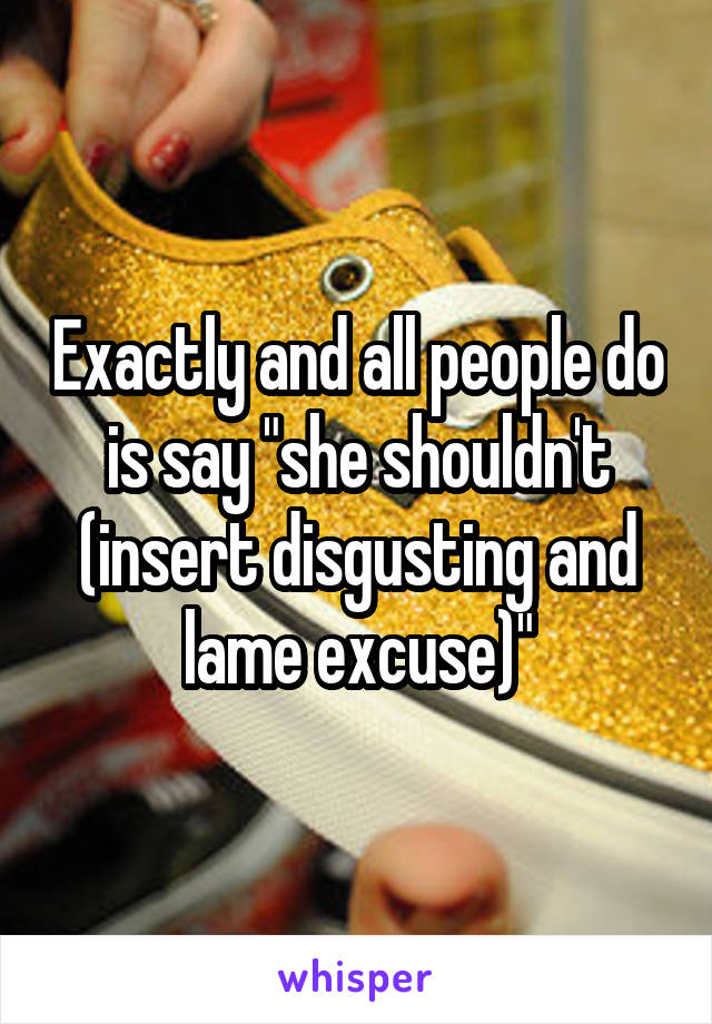 Exactly and all people do is say "she shouldn't (insert disgusting and lame excuse)"