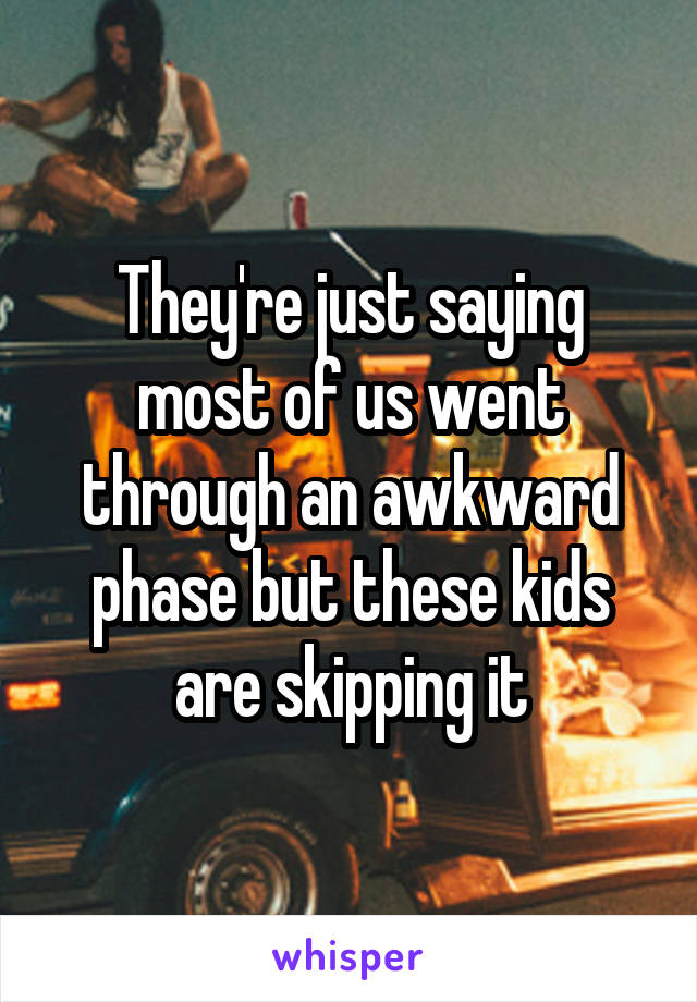 They're just saying most of us went through an awkward phase but these kids are skipping it